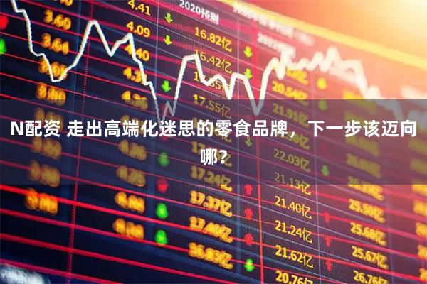 N配资 走出高端化迷思的零食品牌，下一步该迈向哪？