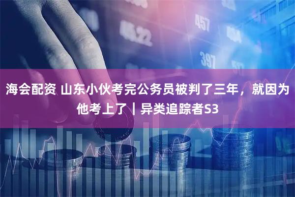 海会配资 山东小伙考完公务员被判了三年，就因为他考上了｜异类追踪者S3