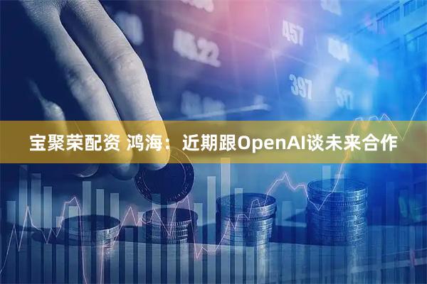 宝聚荣配资 鸿海：近期跟OpenAI谈未来合作