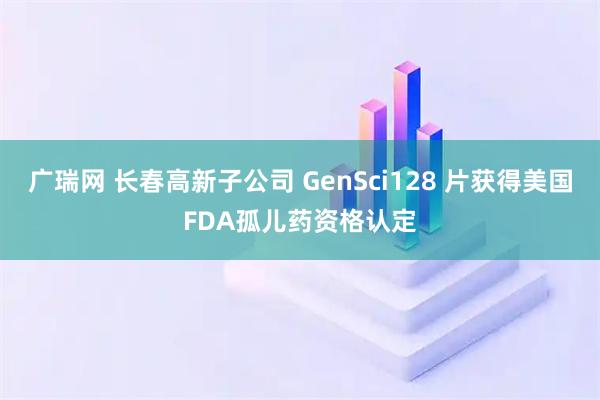 广瑞网 长春高新子公司 GenSci128 片获得美国FDA孤儿药资格认定