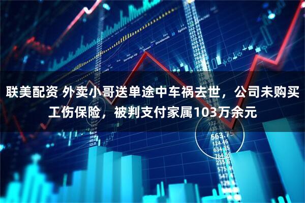 联美配资 外卖小哥送单途中车祸去世，公司未购买工伤保险，被判支付家属103万余元