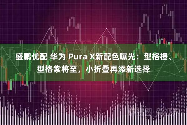 盛鹏优配 华为 Pura X新配色曝光:型格橙、型格紫将至,小折叠再添新选择