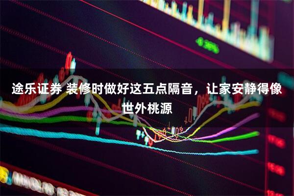 途乐证券 装修时做好这五点隔音,让家安静得像世外桃源